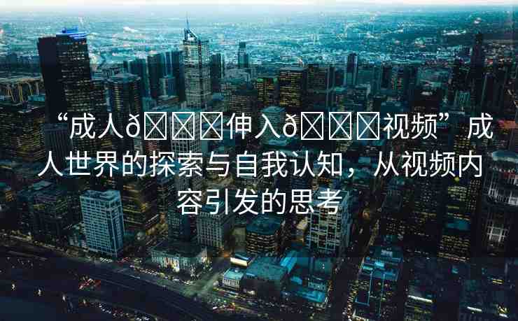 “成人??伸入??視頻”成人世界的探索與自我認(rèn)知，從視頻內(nèi)容引發(fā)的思考