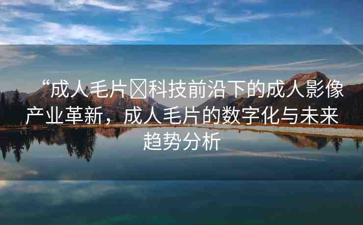 “成人毛片?科技前沿下的成人影像產(chǎn)業(yè)革新，成人毛片的數(shù)字化與未來趨勢分析