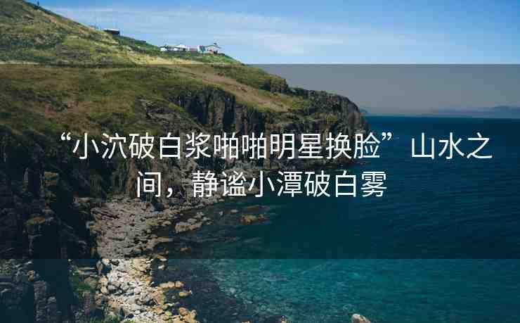 “小泬破白漿啪啪明星換臉”山水之間，靜謐小潭破白霧