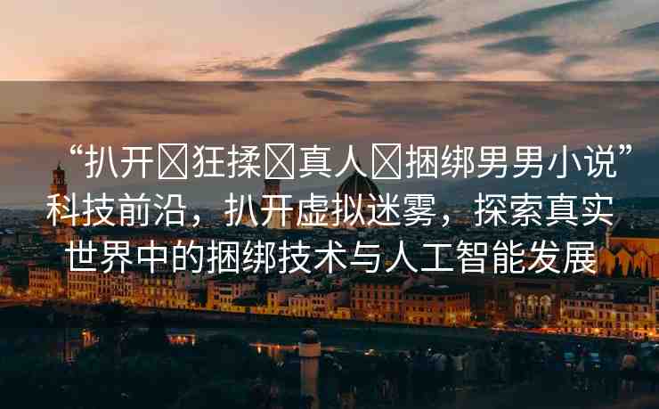 “扒開(kāi)?狂揉?真人?捆綁男男小說(shuō)”科技前沿，扒開(kāi)虛擬迷霧，探索真實(shí)世界中的捆綁技術(shù)與人工智能發(fā)展