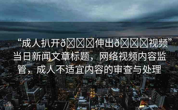 “成人扒開??伸出??視頻”當日新聞文章標題，網(wǎng)絡(luò)視頻內(nèi)容監(jiān)管，成人不適宜內(nèi)容的審查與處理