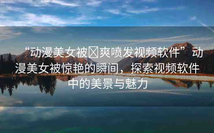 “動漫美女被?爽噴發(fā)視頻軟件”動漫美女被驚艷的瞬間，探索視頻軟件中的美景與魅力