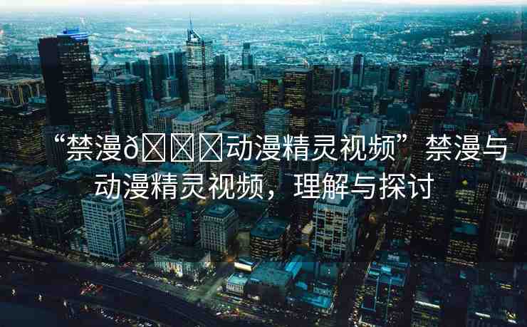 “禁漫??動(dòng)漫精靈視頻”禁漫與動(dòng)漫精靈視頻，理解與探討