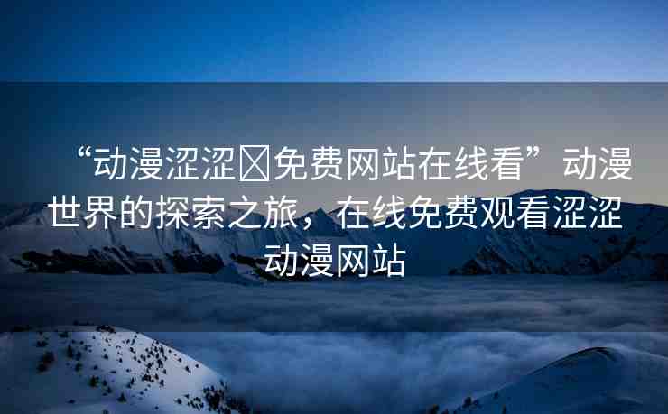 “動(dòng)漫澀澀?免費(fèi)網(wǎng)站在線看”動(dòng)漫世界的探索之旅，在線免費(fèi)觀看澀澀動(dòng)漫網(wǎng)站