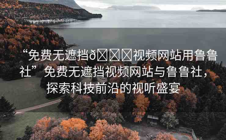 “免費(fèi)無(wú)遮擋??視頻網(wǎng)站用魯魯社”免費(fèi)無(wú)遮擋視頻網(wǎng)站與魯魯社，探索科技前沿的視聽(tīng)盛宴