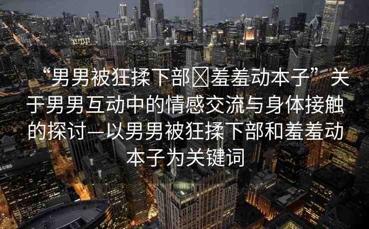 “男男被狂揉下部?羞羞動本子”關(guān)于男男互動中的情感交流與身體接觸的探討—以男男被狂揉下部和羞羞動本子為關(guān)鍵詞