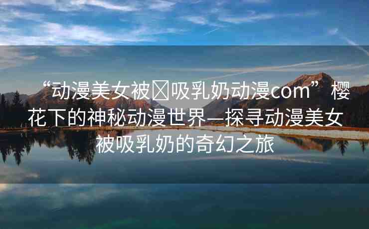“動漫美女被?吸乳奶動漫com”櫻花下的神秘動漫世界—探尋動漫美女被吸乳奶的奇幻之旅