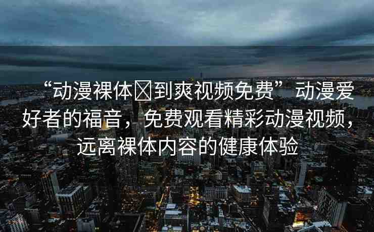 “動(dòng)漫裸體?到爽視頻免費(fèi)”動(dòng)漫愛好者的福音，免費(fèi)觀看精彩動(dòng)漫視頻，遠(yuǎn)離裸體內(nèi)容的健康體驗(yàn)