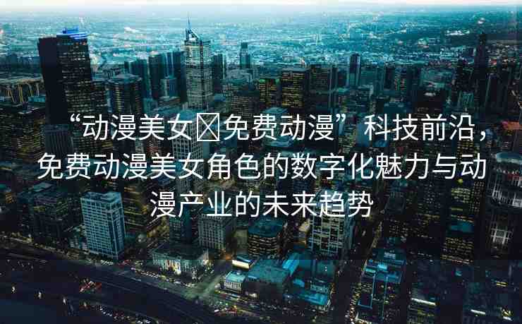 “動漫美女?免費動漫”科技前沿，免費動漫美女角色的數(shù)字化魅力與動漫產(chǎn)業(yè)的未來趨勢