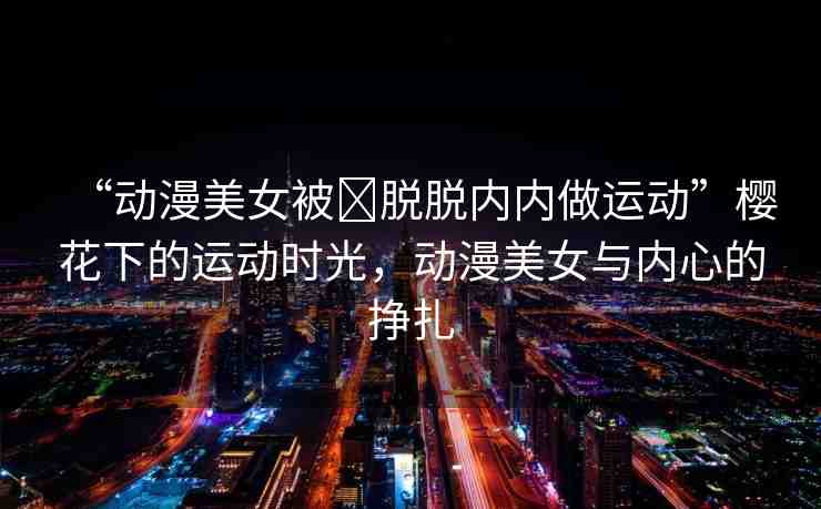 “動(dòng)漫美女被?脫脫內(nèi)內(nèi)做運(yùn)動(dòng)”櫻花下的運(yùn)動(dòng)時(shí)光，動(dòng)漫美女與內(nèi)心的掙扎