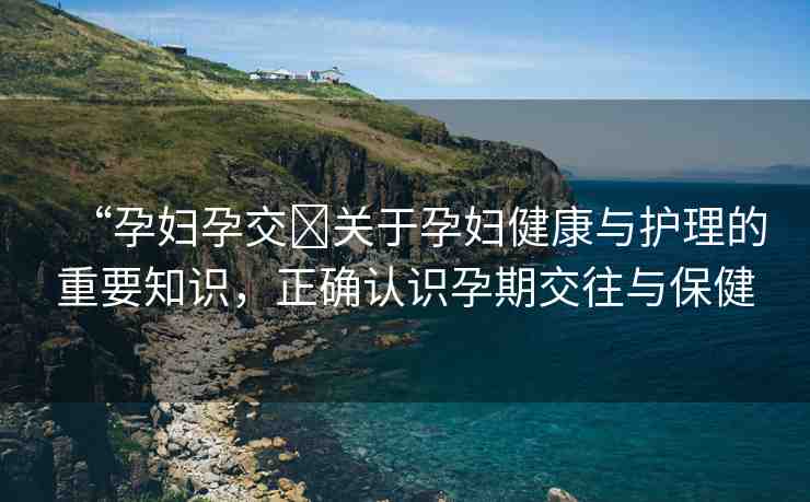 “孕婦孕交?關于孕婦健康與護理的重要知識，正確認識孕期交往與保健
