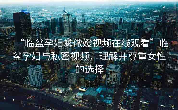 “臨盆孕婦秘做嬡視頻在線觀看”臨盆孕婦與私密視頻，理解并尊重女性的選擇
