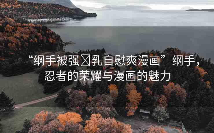 “綱手被強(qiáng)?乳自慰爽漫畫”綱手，忍者的榮耀與漫畫的魅力