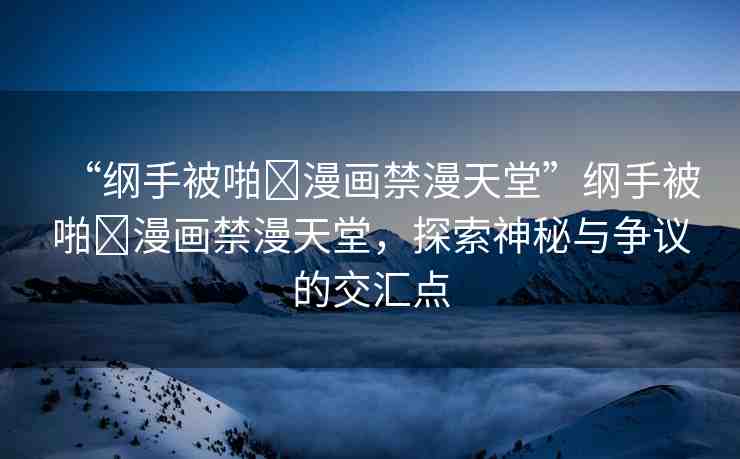 “綱手被啪?漫畫(huà)禁漫天堂”綱手被啪?漫畫(huà)禁漫天堂，探索神秘與爭(zhēng)議的交匯點(diǎn)