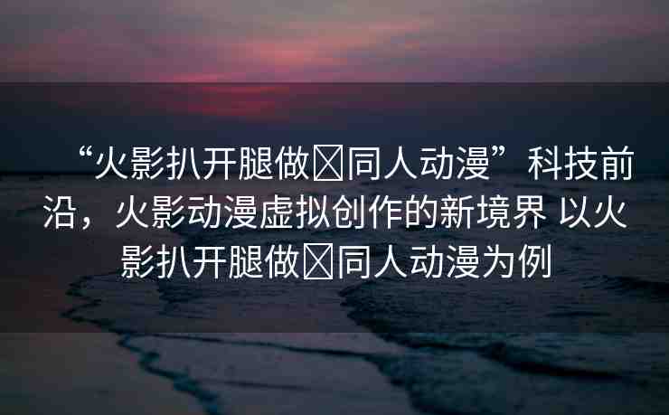 “火影扒開腿做?同人動漫”科技前沿，火影動漫虛擬創(chuàng)作的新境界 以火影扒開腿做?同人動漫為例
