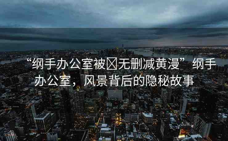“綱手辦公室被?無刪減黃漫”綱手辦公室，風(fēng)景背后的隱秘故事