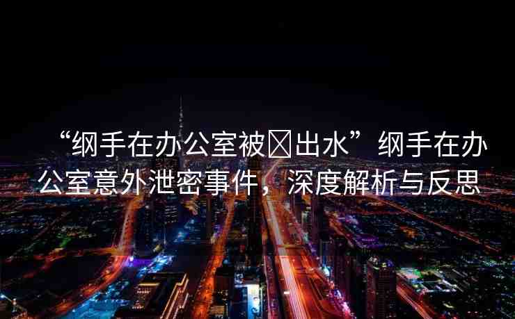 “綱手在辦公室被?出水”綱手在辦公室意外泄密事件，深度解析與反思