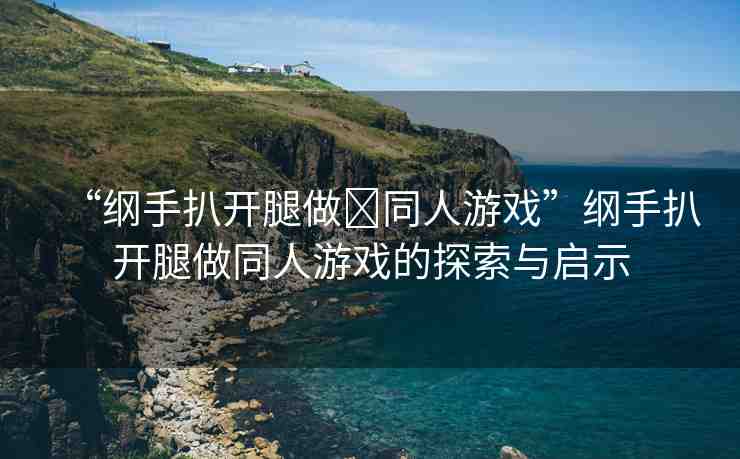 “綱手扒開腿做?同人游戲”綱手扒開腿做同人游戲的探索與啟示
