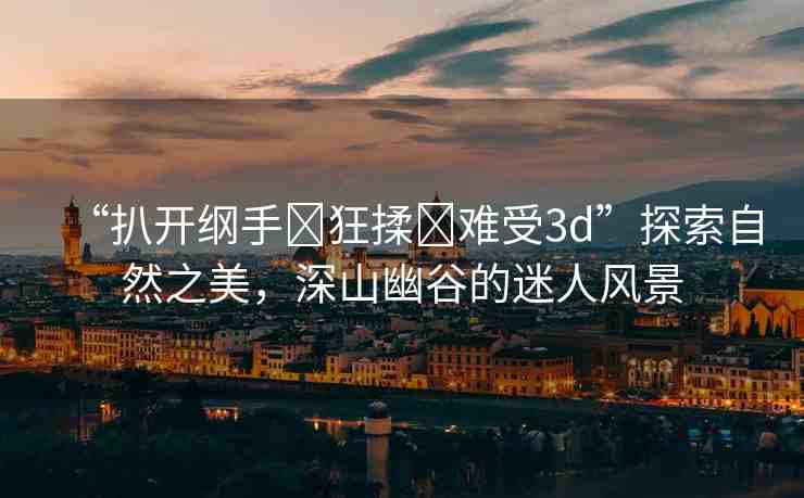 “扒開綱手?狂揉?難受3d”探索自然之美，深山幽谷的迷人風(fēng)景