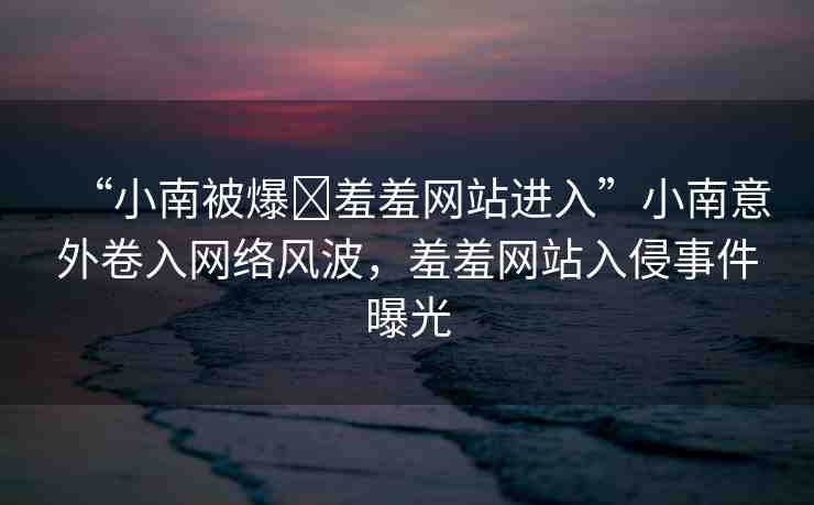 “小南被爆?羞羞網(wǎng)站進入”小南意外卷入網(wǎng)絡(luò)風(fēng)波，羞羞網(wǎng)站入侵事件曝光