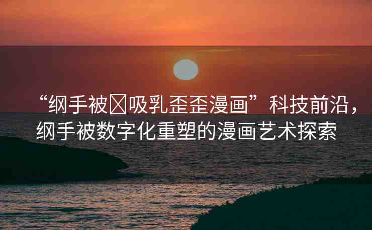 “綱手被?吸乳歪歪漫畫”科技前沿，綱手被數(shù)字化重塑的漫畫藝術(shù)探索