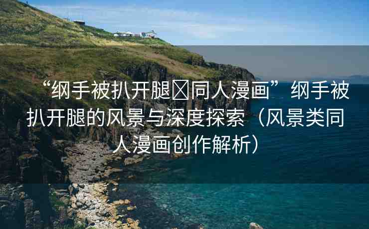 “綱手被扒開腿?同人漫畫”綱手被扒開腿的風(fēng)景與深度探索（風(fēng)景類同人漫畫創(chuàng)作解析）