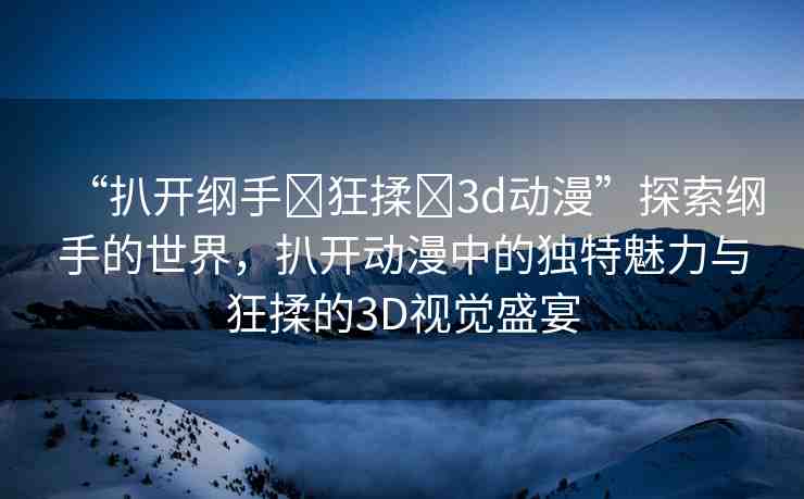 “扒開綱手?狂揉?3d動漫”探索綱手的世界，扒開動漫中的獨特魅力與狂揉的3D視覺盛宴