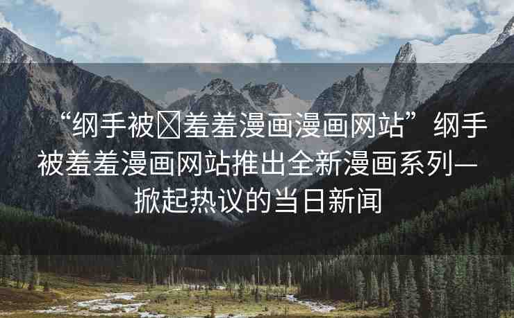 “綱手被?羞羞漫畫漫畫網(wǎng)站”綱手被羞羞漫畫網(wǎng)站推出全新漫畫系列—掀起熱議的當日新聞