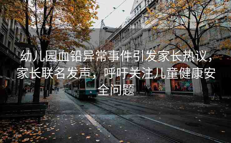 幼兒園血鉛異常事件引發(fā)家長熱議，家長聯名發(fā)聲，呼吁關注兒童健康安全問題