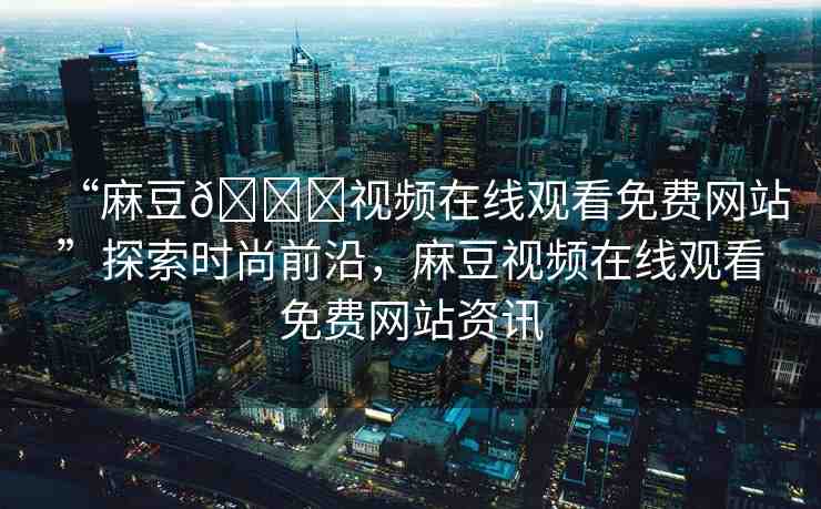 “麻豆??視頻在線觀看免費網站”探索時尚前沿，麻豆視頻在線觀看免費網站資訊