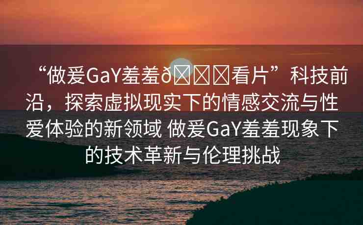 “做爰GaY羞羞??看片”科技前沿，探索虛擬現實下的情感交流與性愛體驗的新領域 做爰GaY羞羞現象下的技術革新與倫理挑戰(zhàn)