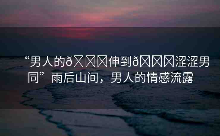 “男人的??伸到??澀澀男同”雨后山間，男人的情感流露