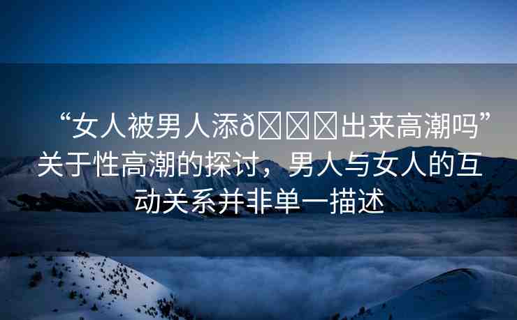 “女人被男人添??出來高潮嗎”關(guān)于性高潮的探討，男人與女人的互動關(guān)系并非單一描述