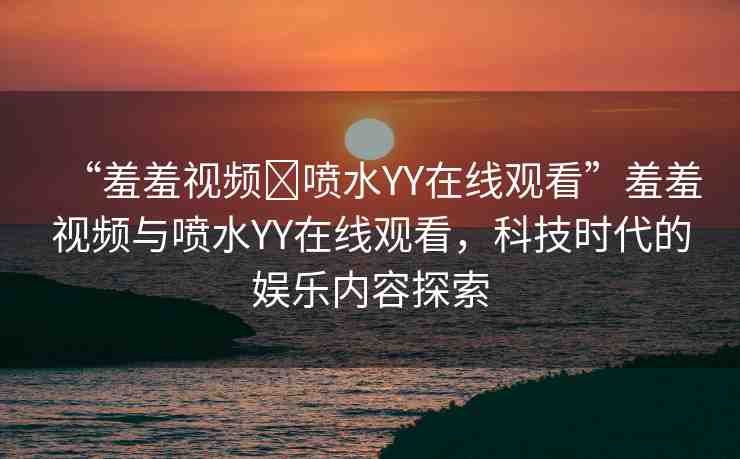 “羞羞視頻?噴水YY在線觀看”羞羞視頻與噴水YY在線觀看，科技時(shí)代的娛樂(lè)內(nèi)容探索