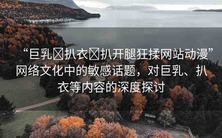 “巨乳?扒衣?扒開腿狂揉網(wǎng)站動(dòng)漫”網(wǎng)絡(luò)文化中的敏感話題，對(duì)巨乳、扒衣等內(nèi)容的深度探討