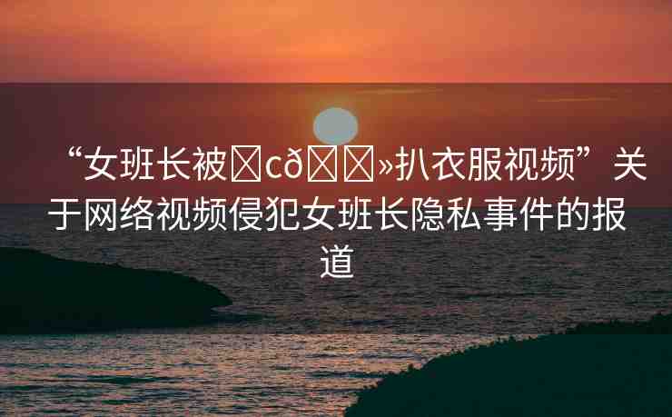 “女班長被?c??扒衣服視頻”關(guān)于網(wǎng)絡(luò)視頻侵犯女班長隱私事件的報道