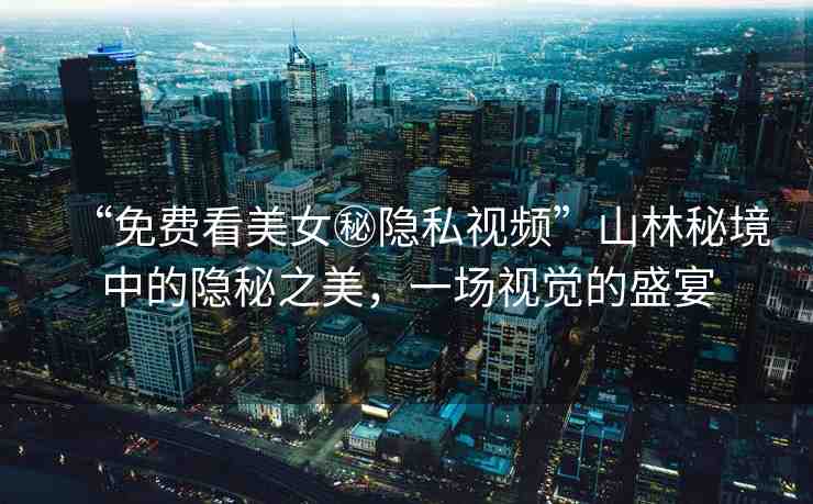“免費(fèi)看美女秘隱私視頻”山林秘境中的隱秘之美，一場視覺的盛宴