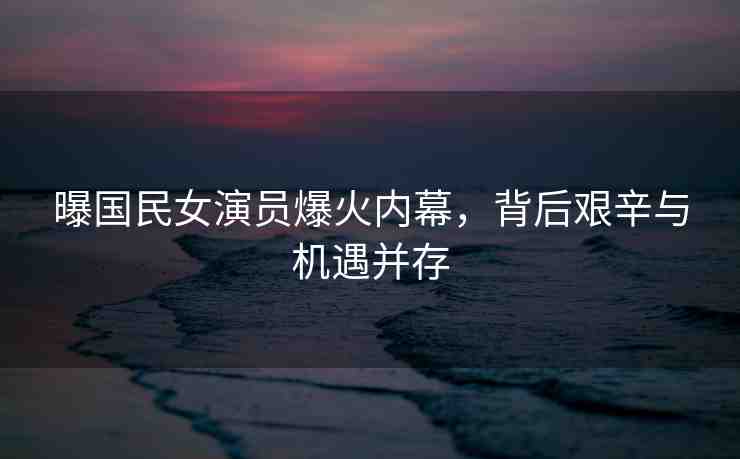 曝國民女演員爆火內(nèi)幕，背后艱辛與機(jī)遇并存