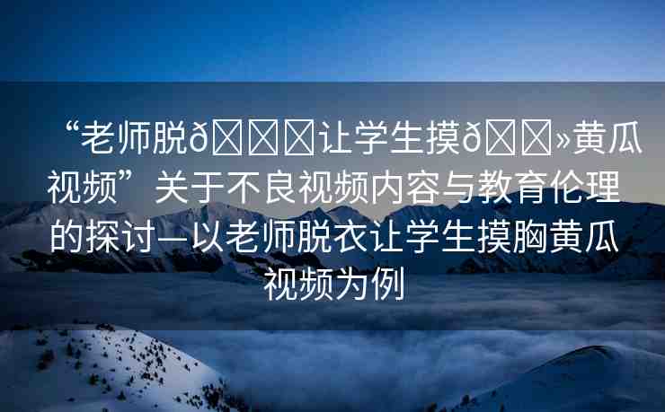 “老師脫??讓學生摸??黃瓜視頻”關于不良視頻內容與教育倫理的探討—以老師脫衣讓學生摸胸黃瓜視頻為例