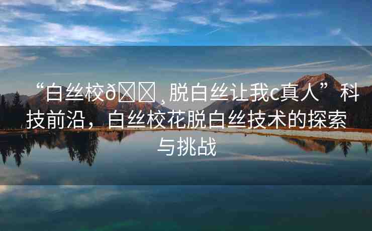 “白絲校??脫白絲讓我c真人”科技前沿，白絲?；摪捉z技術(shù)的探索與挑戰(zhàn)
