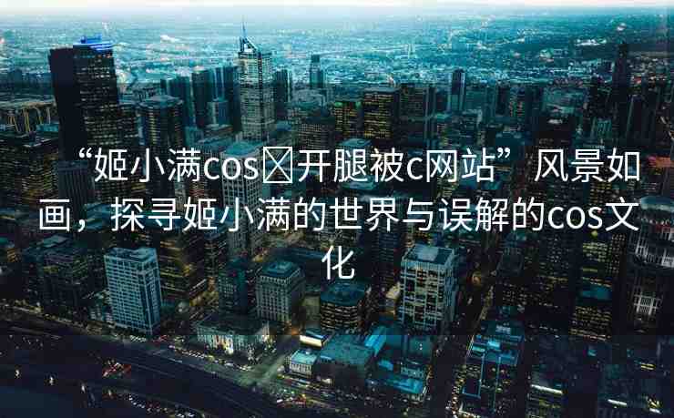 “姬小滿cos?開腿被c網(wǎng)站”風(fēng)景如畫，探尋姬小滿的世界與誤解的cos文化