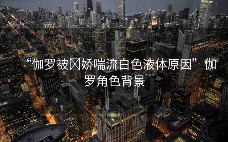 “伽羅被?嬌喘流白色液體原因”伽羅角色背景