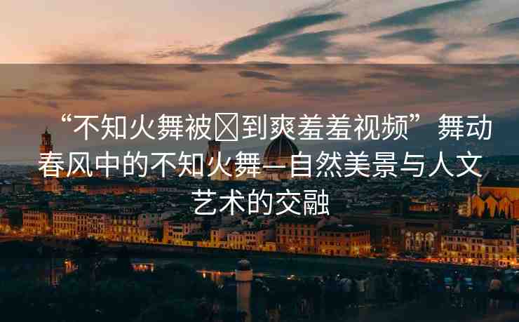 “不知火舞被?到爽羞羞視頻”舞動春風(fēng)中的不知火舞—自然美景與人文藝術(shù)的交融