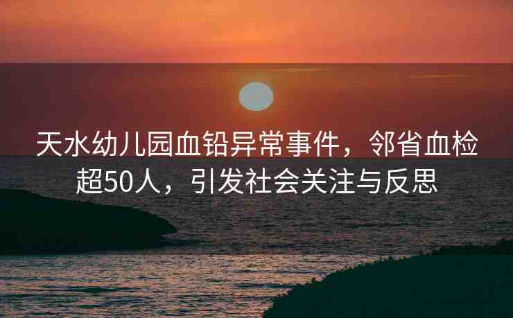 天水幼兒園血鉛異常事件，鄰省血檢超50人，引發(fā)社會關(guān)注與反思