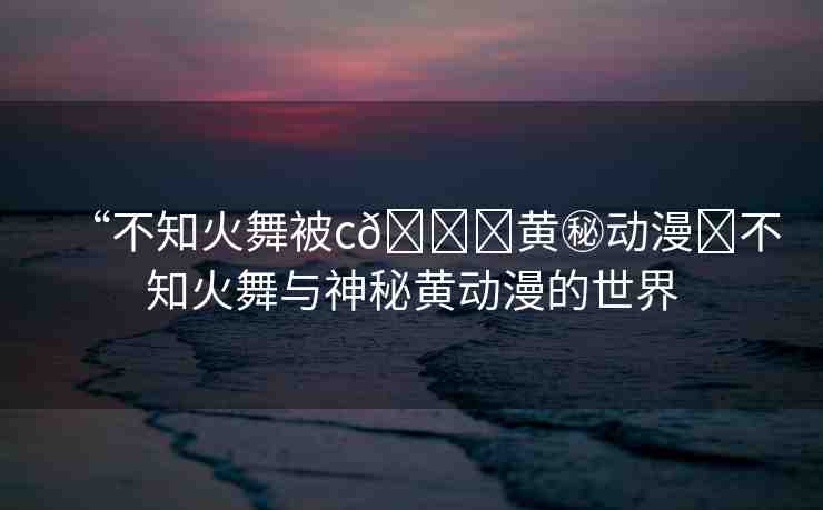“不知火舞被c??黃秘動漫?不知火舞與神秘黃動漫的世界