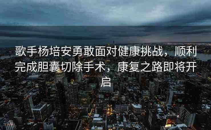 歌手楊培安勇敢面對(duì)健康挑戰(zhàn)，順利完成膽囊切除手術(shù)，康復(fù)之路即將開(kāi)啟