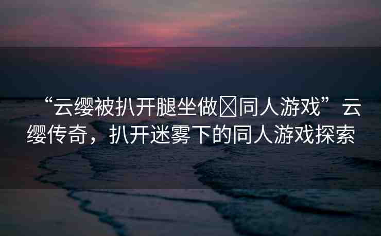 “云纓被扒開腿坐做?同人游戲”云纓傳奇，扒開迷霧下的同人游戲探索