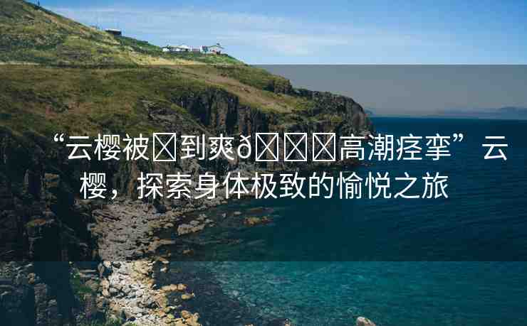 “云櫻被?到爽??高潮痙攣”云櫻，探索身體極致的愉悅之旅