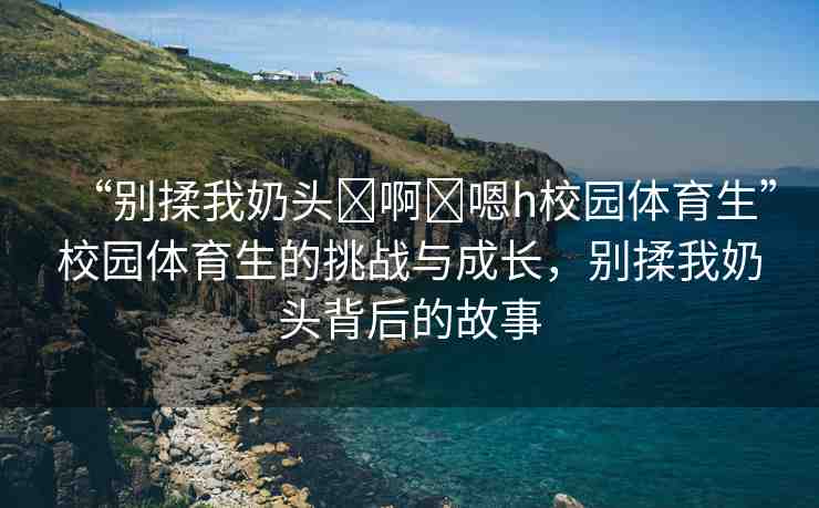 “別揉我奶頭?啊?嗯h校園體育生”校園體育生的挑戰(zhàn)與成長，別揉我奶頭背后的故事