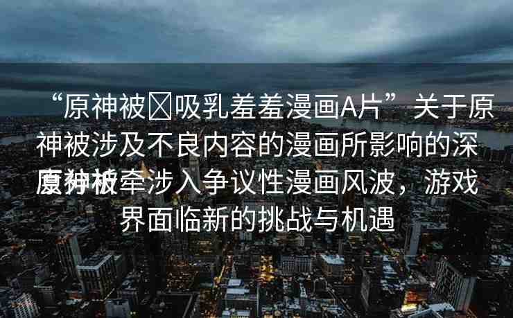“原神被?吸乳羞羞漫畫A片”關(guān)于原神被涉及不良內(nèi)容的漫畫所影響的深度分析
原神被牽涉入爭議性漫畫風(fēng)波，游戲界面臨新的挑戰(zhàn)與機遇